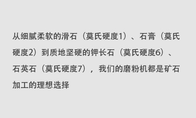 從細(xì)膩柔軟的滑石（莫氏硬度1）、石膏（莫氏硬度2）到質(zhì)地堅(jiān)硬的鉀長(zhǎng)石（莫氏硬度6）、石英石（莫氏硬度7），我們的磨粉機(jī)都是礦石加工的理想選擇。